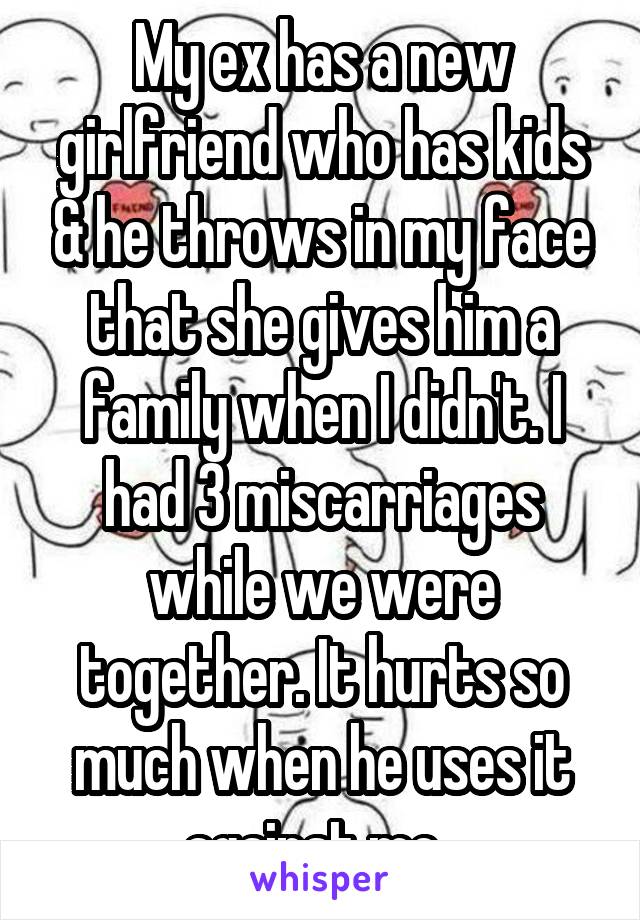 My ex has a new girlfriend who has kids & he throws in my face that she gives him a family when I didn't. I had 3 miscarriages while we were together. It hurts so much when he uses it against me. 