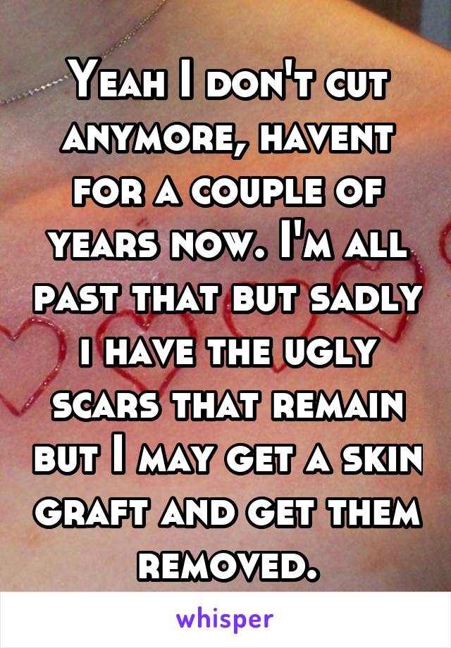 Yeah I don't cut anymore, havent for a couple of years now. I'm all past that but sadly i have the ugly scars that remain but I may get a skin graft and get them removed.