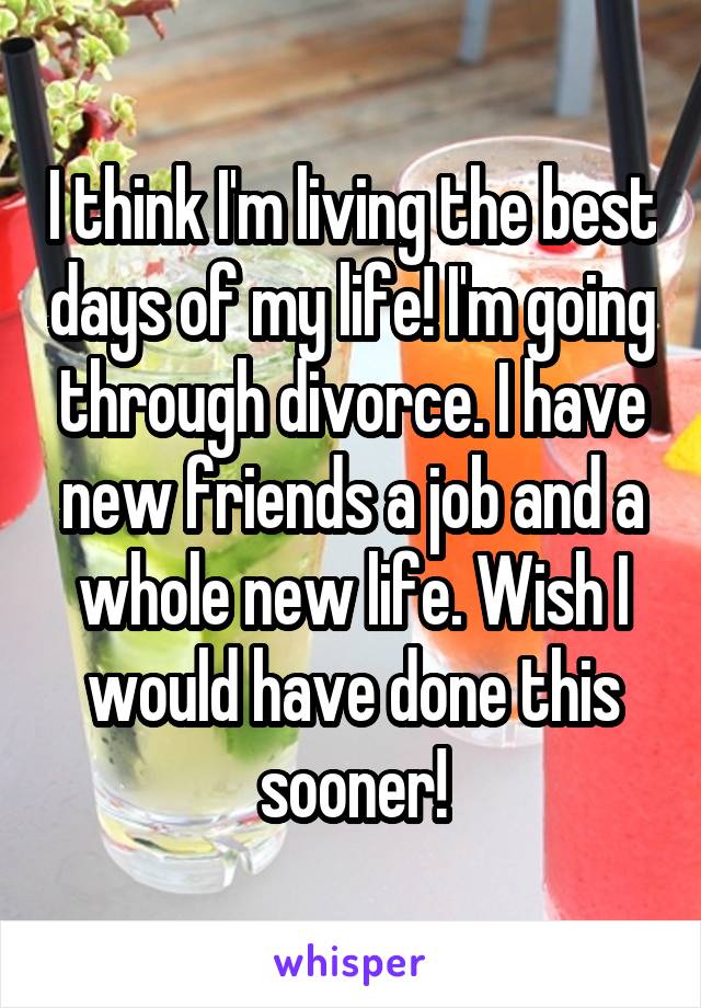 I think I'm living the best days of my life! I'm going through divorce. I have new friends a job and a whole new life. Wish I would have done this sooner!