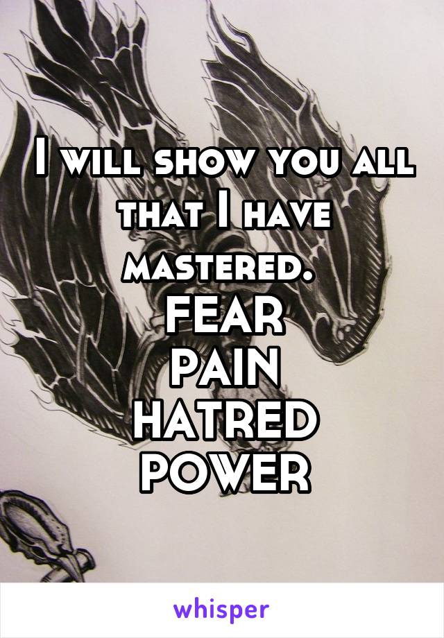 I will show you all that I have mastered. 
FEAR
PAIN
HATRED
POWER