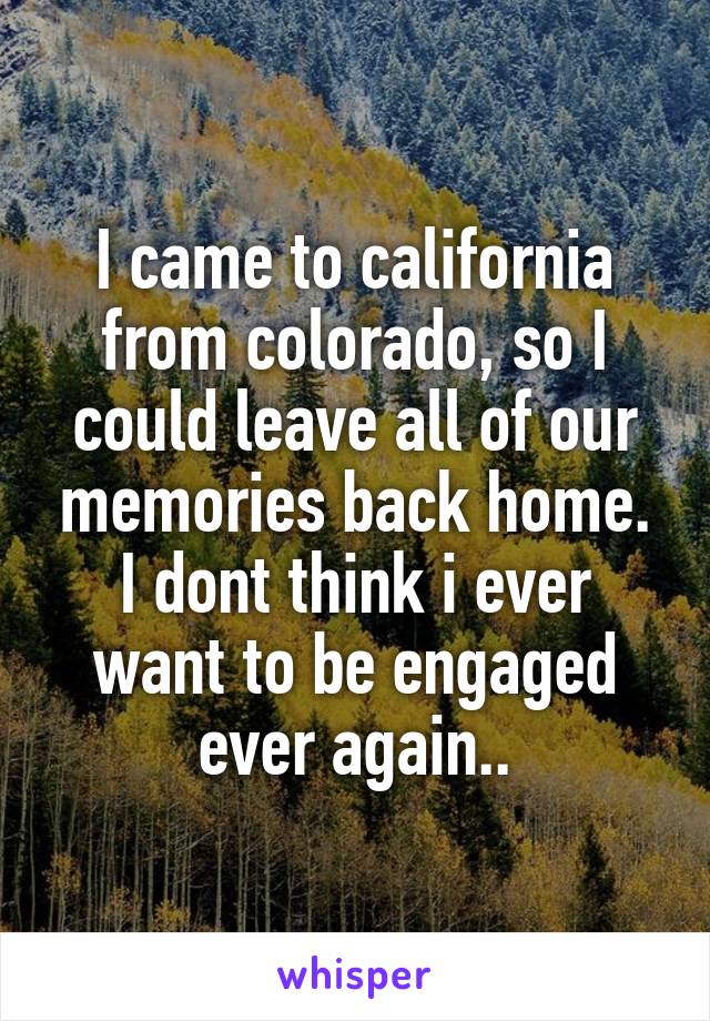 I came to california from colorado, so I could leave all of our memories back home. I dont think i ever want to be engaged ever again..