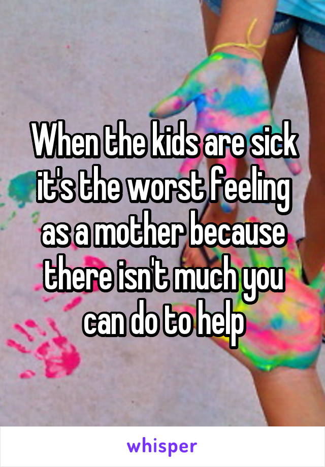 When the kids are sick it's the worst feeling as a mother because there isn't much you can do to help