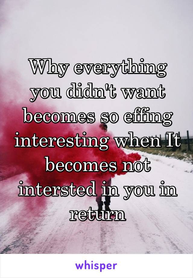 Why everything you didn't want becomes so effing interesting when It becomes not intersted in you in return