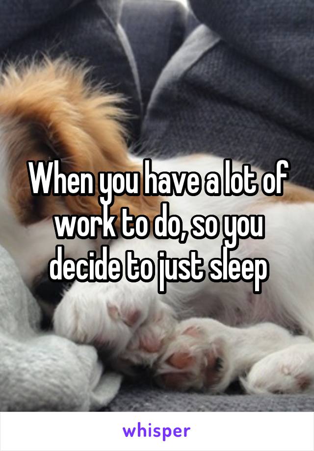 When you have a lot of work to do, so you decide to just sleep