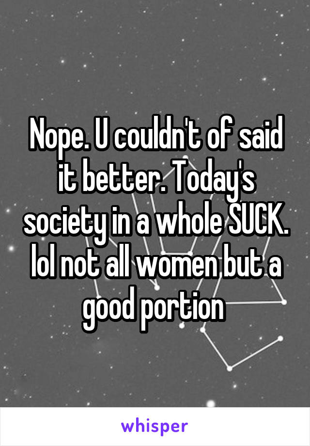 Nope. U couldn't of said it better. Today's society in a whole SUCK. lol not all women but a good portion 