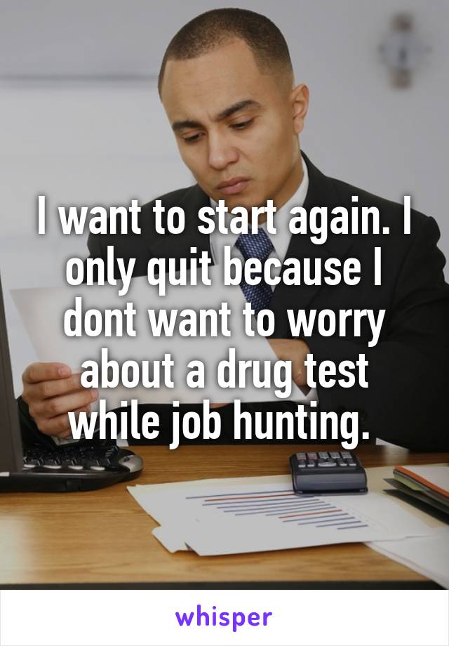 I want to start again. I only quit because I dont want to worry about a drug test while job hunting. 