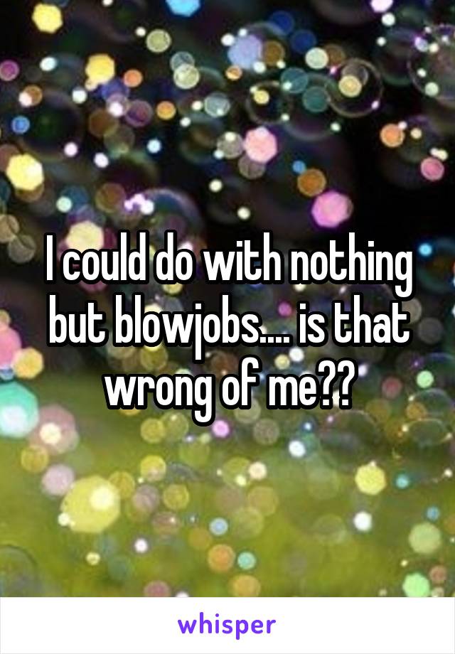 I could do with nothing but blowjobs.... is that wrong of me??