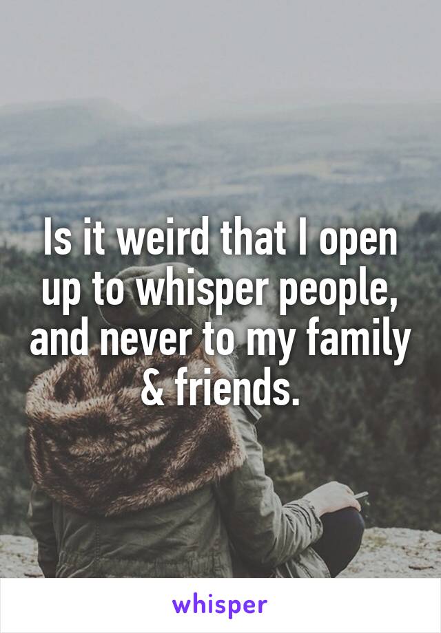 Is it weird that I open up to whisper people, and never to my family & friends.