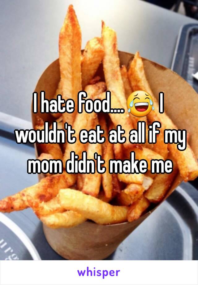 I hate food....😂 I wouldn't eat at all if my mom didn't make me