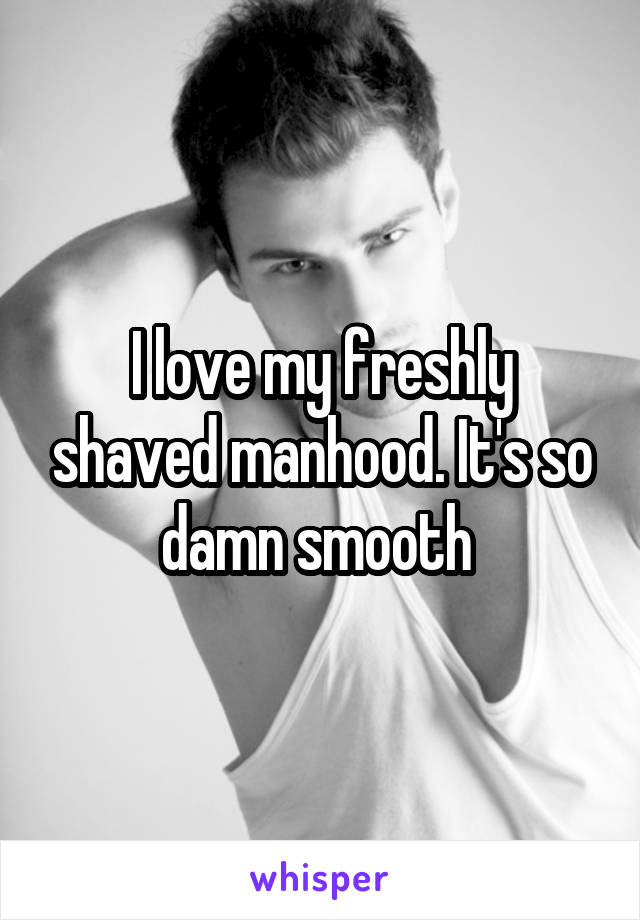 I love my freshly shaved manhood. It's so damn smooth 