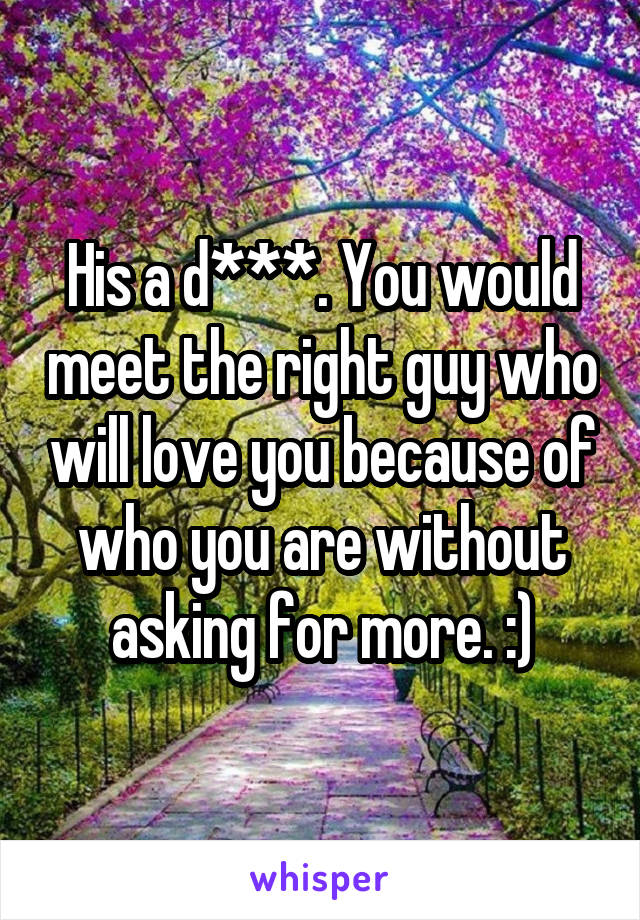 His a d***. You would meet the right guy who will love you because of who you are without asking for more. :)