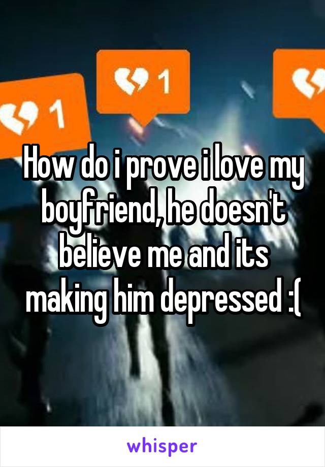 How do i prove i love my boyfriend, he doesn't believe me and its making him depressed :(