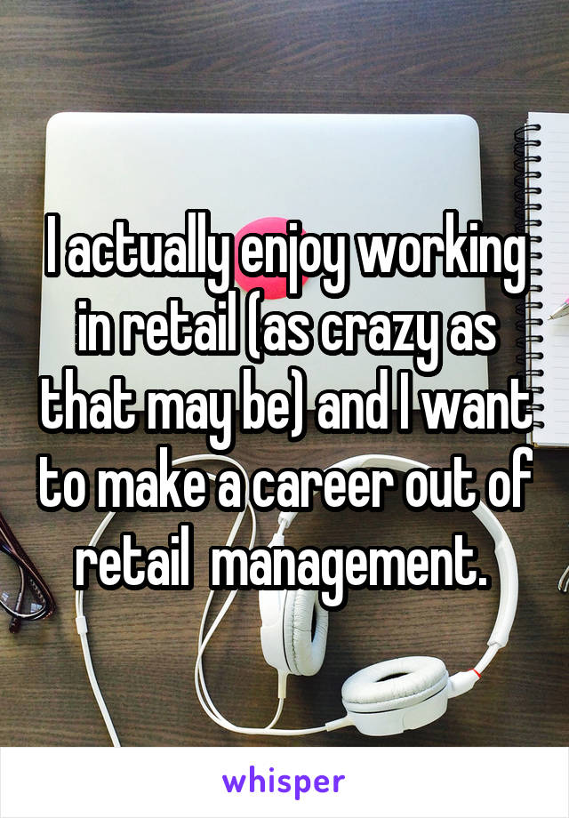 I actually enjoy working in retail (as crazy as that may be) and I want to make a career out of retail  management. 