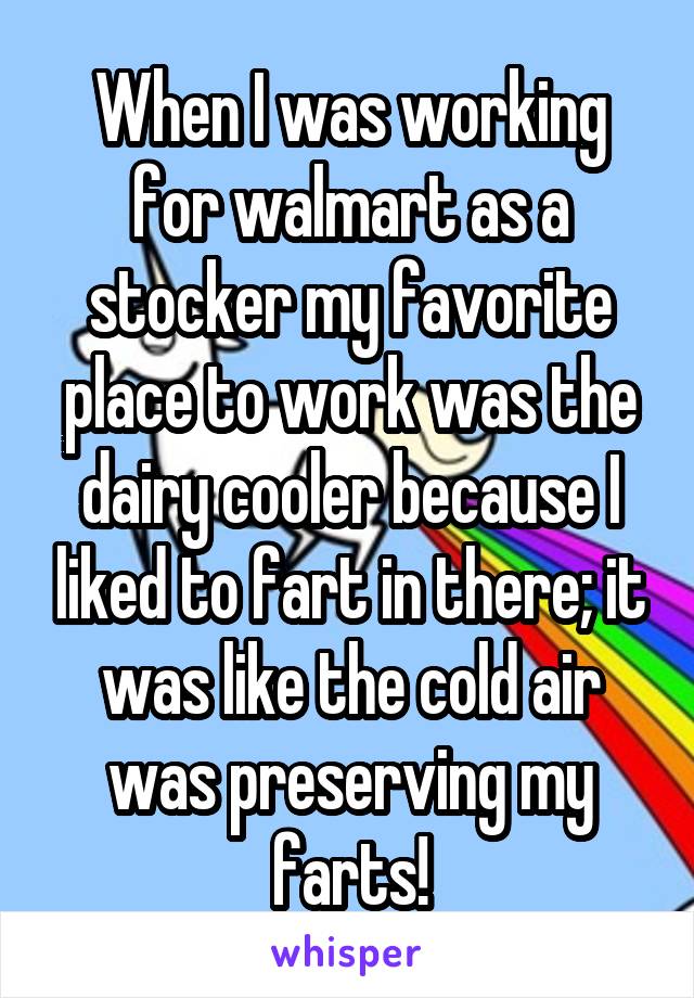 When I was working for walmart as a stocker my favorite place to work was the dairy cooler because I liked to fart in there; it was like the cold air was preserving my farts!