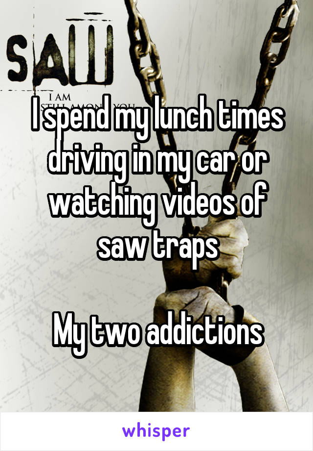 I spend my lunch times driving in my car or watching videos of saw traps

My two addictions