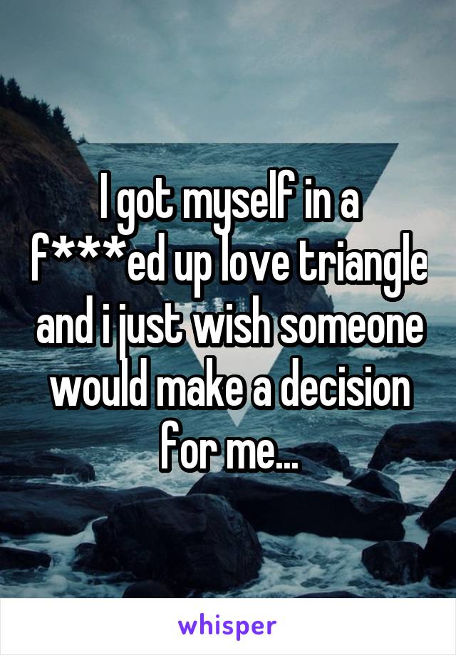 I got myself in a f***ed up love triangle and i just wish someone would make a decision for me...