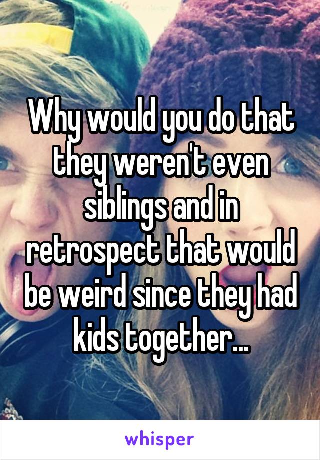 Why would you do that they weren't even siblings and in retrospect that would be weird since they had kids together...