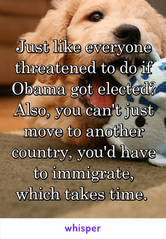 Just like everyone threatened to do if Obama got elected? Also, you can't just move to another country, you'd have to immigrate, which takes time. 