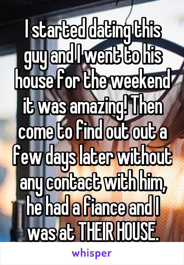 I started dating this guy and I went to his house for the weekend it was amazing! Then come to find out out a few days later without any contact with him, he had a fiance and I was at THEIR HOUSE.