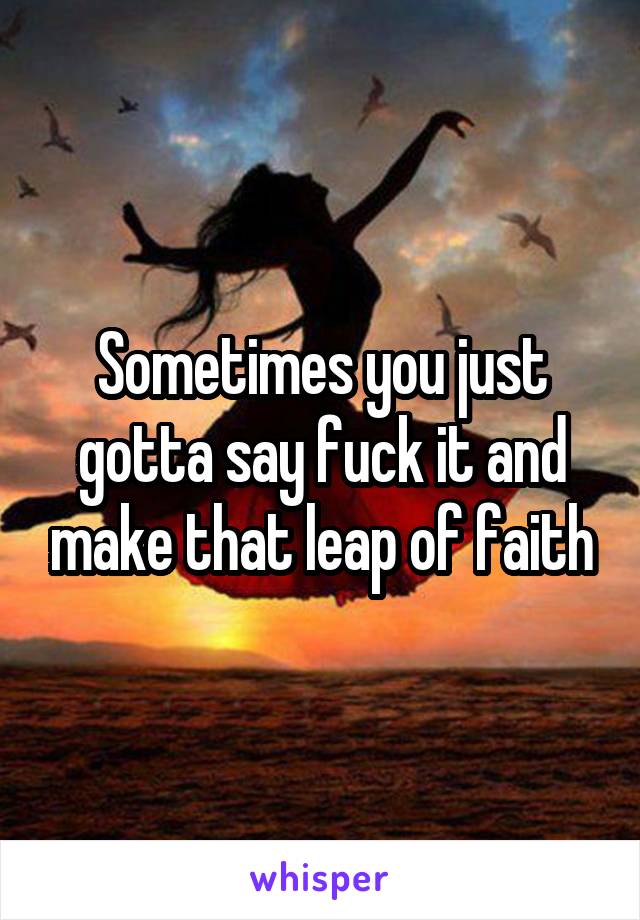 Sometimes you just gotta say fuck it and make that leap of faith