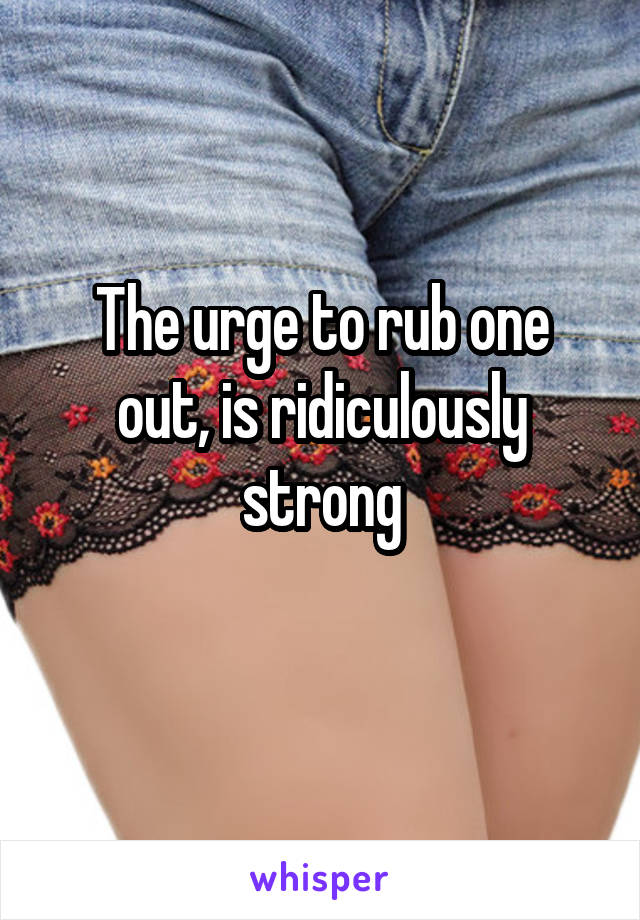 The urge to rub one out, is ridiculously strong
