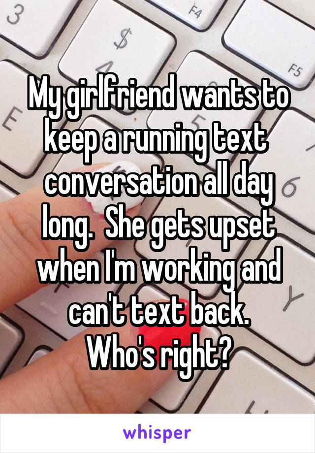 My girlfriend wants to keep a running text  conversation all day long.  She gets upset when I'm working and can't text back.
Who's right?