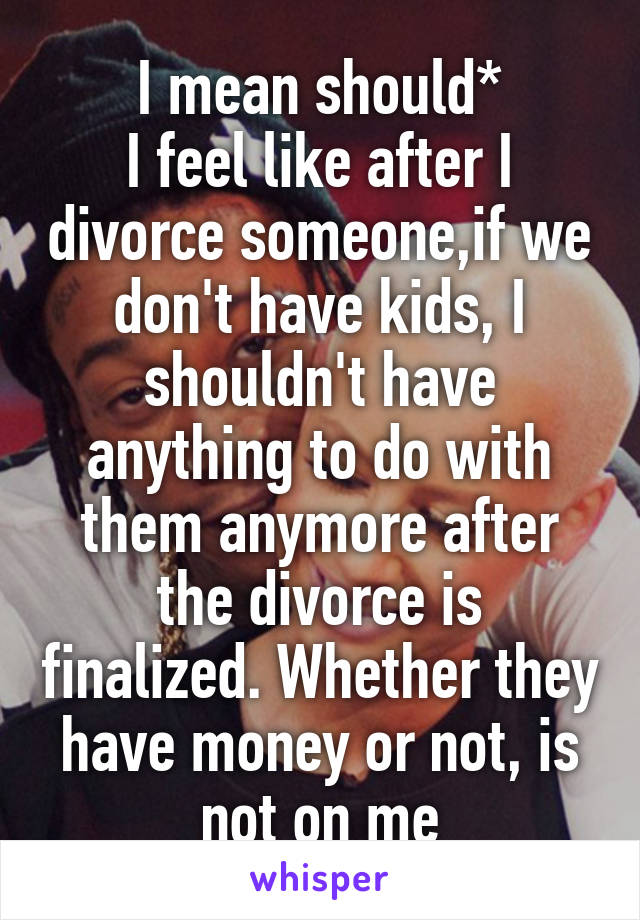 I mean should*
I feel like after I divorce someone,if we don't have kids, I shouldn't have anything to do with them anymore after the divorce is finalized. Whether they have money or not, is not on me