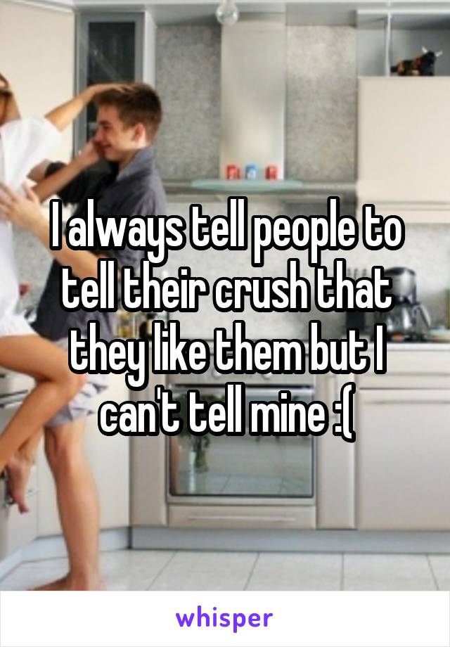 I always tell people to tell their crush that they like them but I can't tell mine :(