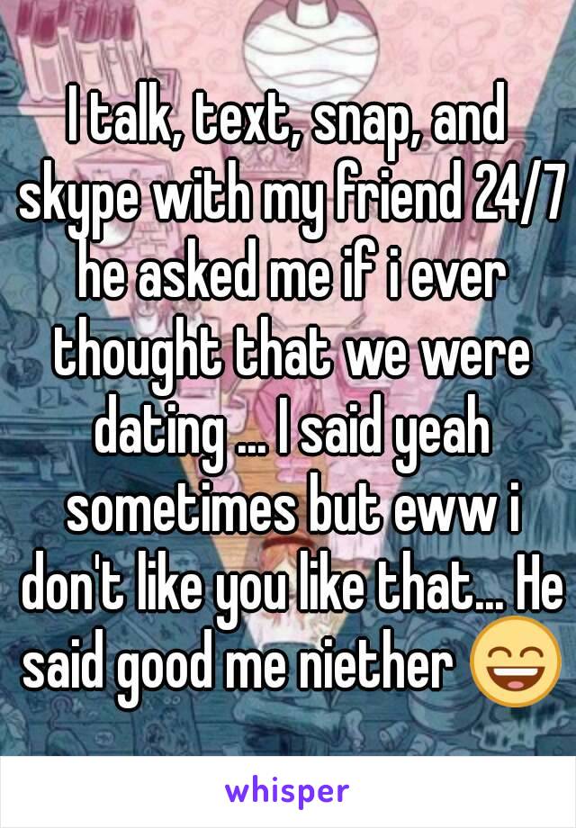 I talk, text, snap, and skype with my friend 24/7 he asked me if i ever thought that we were dating ... I said yeah sometimes but eww i don't like you like that... He said good me niether 😄