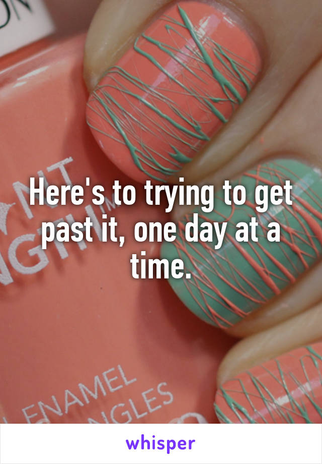 Here's to trying to get past it, one day at a time.