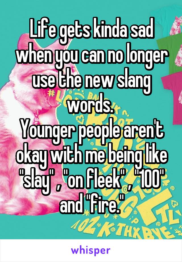 Life gets kinda sad when you can no longer use the new slang words. 
Younger people aren't okay with me being like
"slay" , "on fleek" , "100" and "fire."
