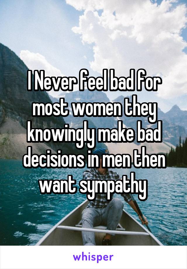 I Never feel bad for most women they knowingly make bad decisions in men then want sympathy 