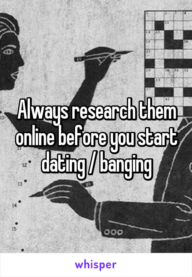 Always research them online before you start dating / banging