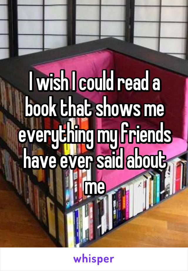 I wish I could read a book that shows me everything my friends have ever said about me