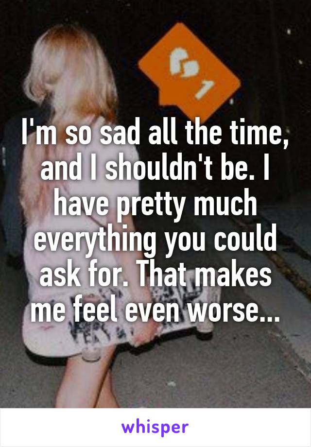 I'm so sad all the time, and I shouldn't be. I have pretty much everything you could ask for. That makes me feel even worse...