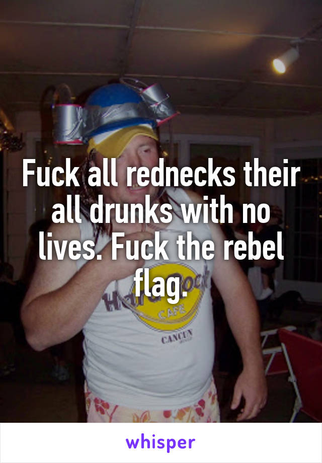 Fuck all rednecks their all drunks with no lives. Fuck the rebel flag.