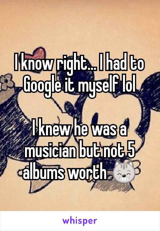 I know right... I had to Google it myself lol

I knew he was a musician but not 5 albums worth 😸