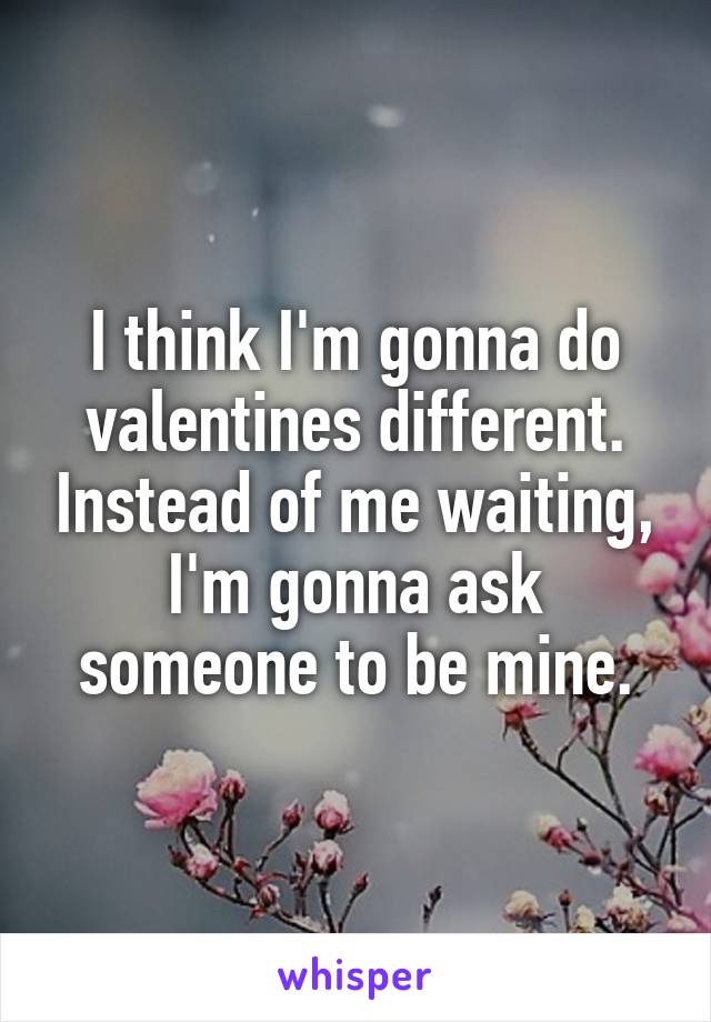 I think I'm gonna do valentines different. Instead of me waiting, I'm gonna ask someone to be mine.