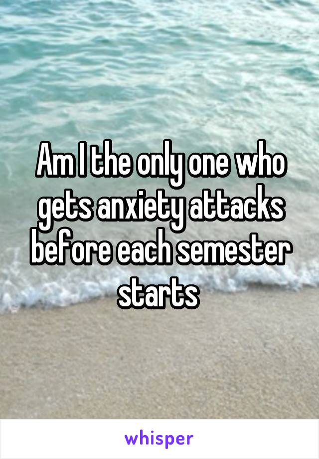 Am I the only one who gets anxiety attacks before each semester starts 