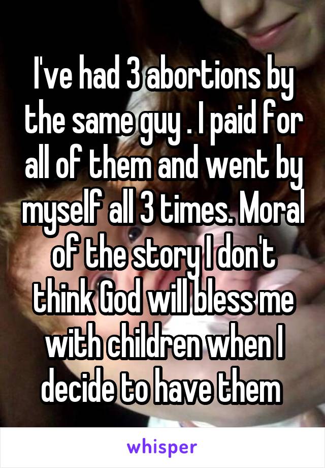 I've had 3 abortions by the same guy . I paid for all of them and went by myself all 3 times. Moral of the story I don't think God will bless me with children when I decide to have them 