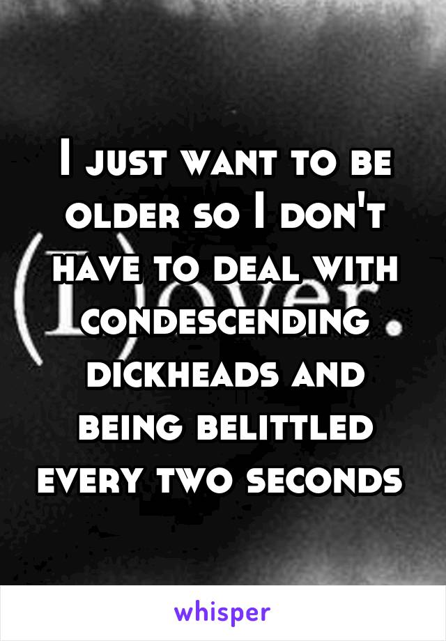 I just want to be older so I don't have to deal with condescending dickheads and being belittled every two seconds 