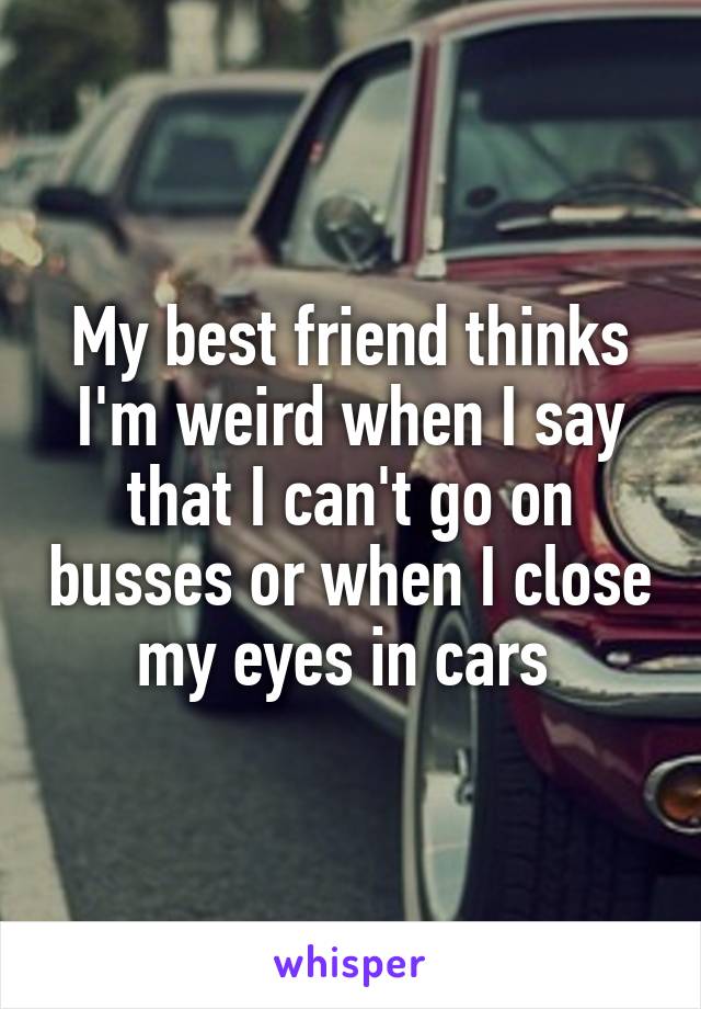 My best friend thinks I'm weird when I say that I can't go on busses or when I close my eyes in cars 