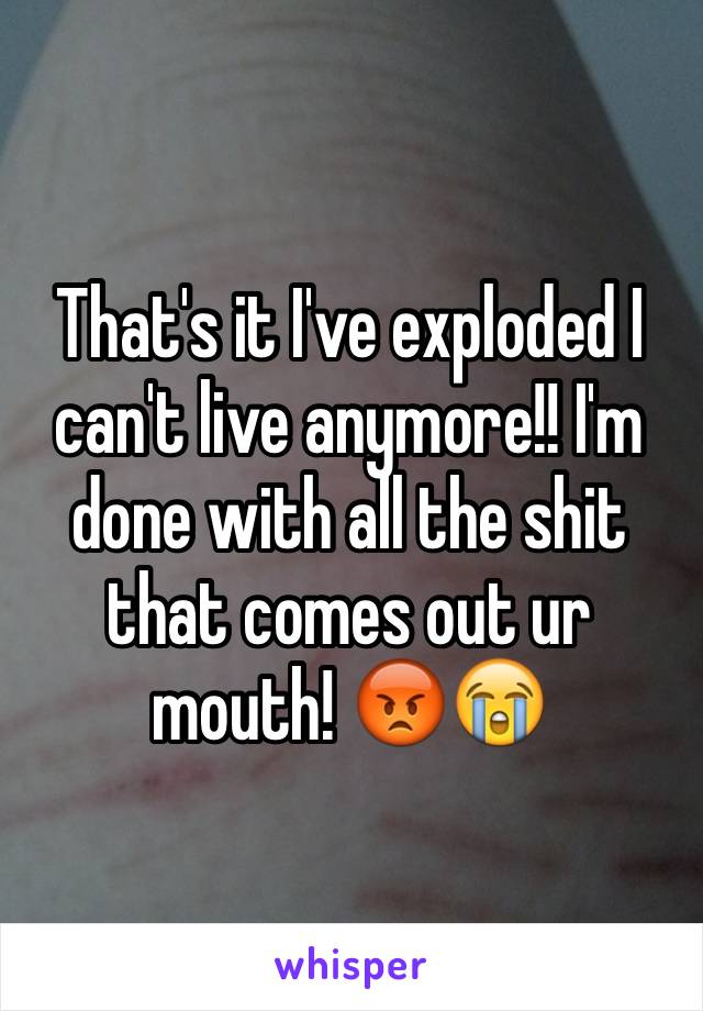 That's it I've exploded I can't live anymore!! I'm done with all the shit that comes out ur mouth! 😡😭