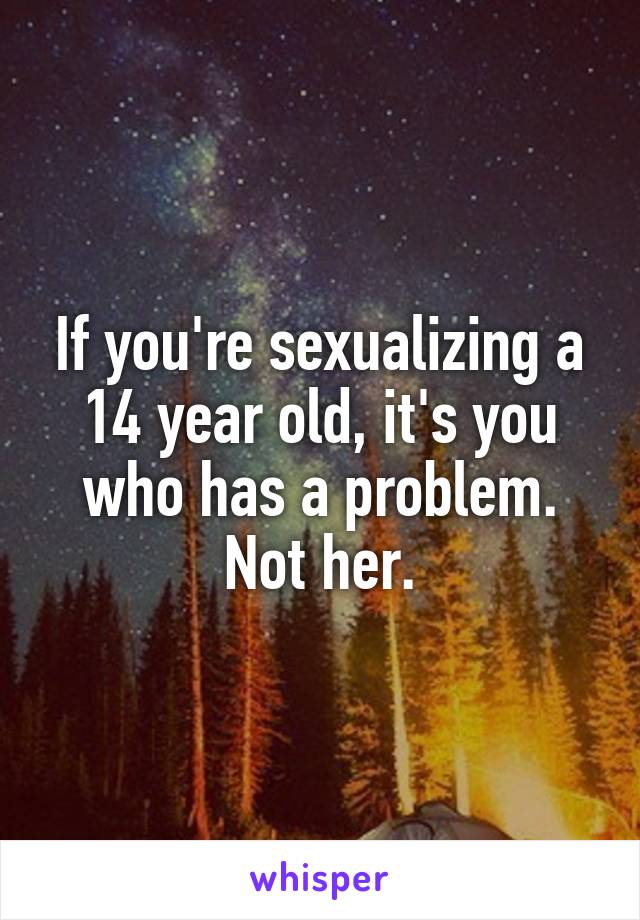 If you're sexualizing a 14 year old, it's you who has a problem. Not her.