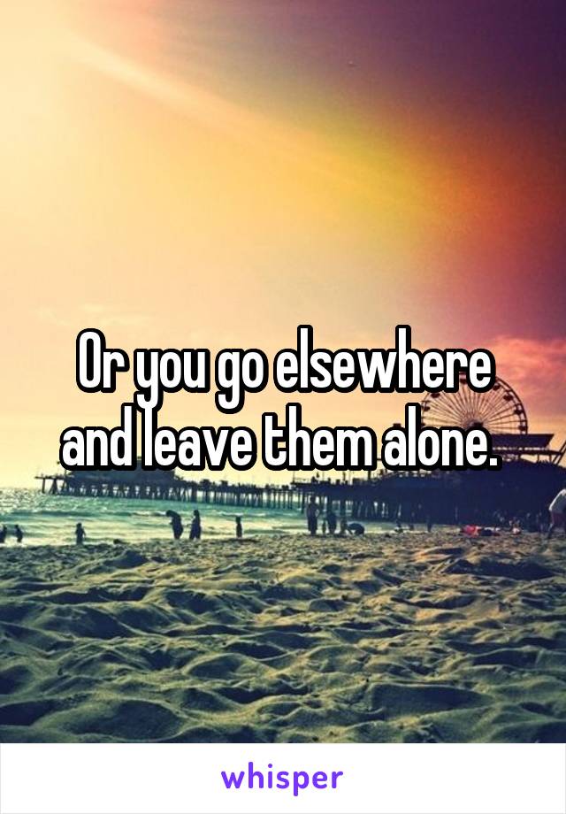 Or you go elsewhere and leave them alone. 