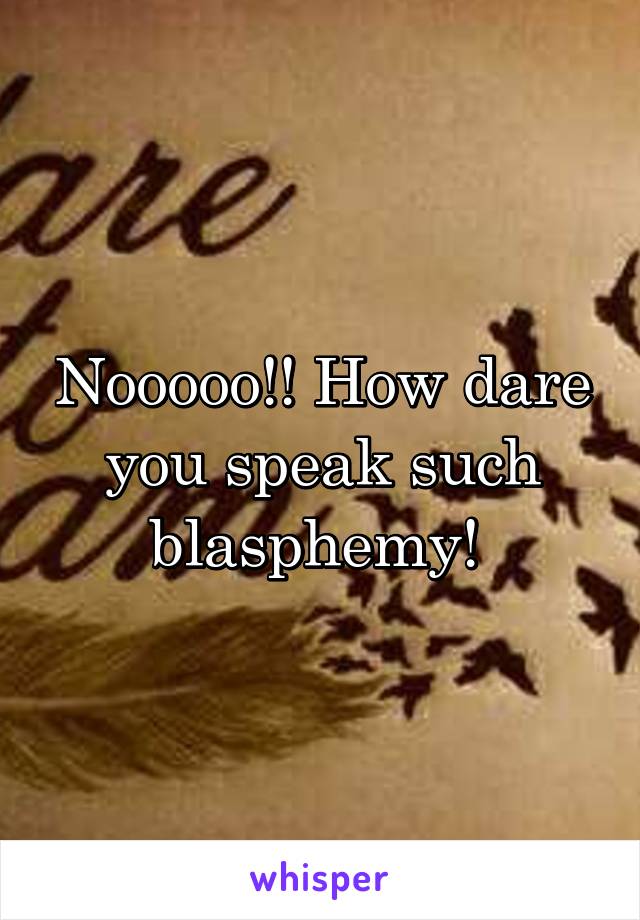 Nooooo!! How dare you speak such blasphemy! 