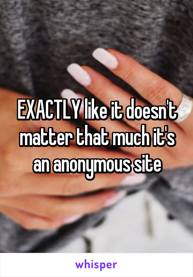 EXACTLY like it doesn't matter that much it's an anonymous site