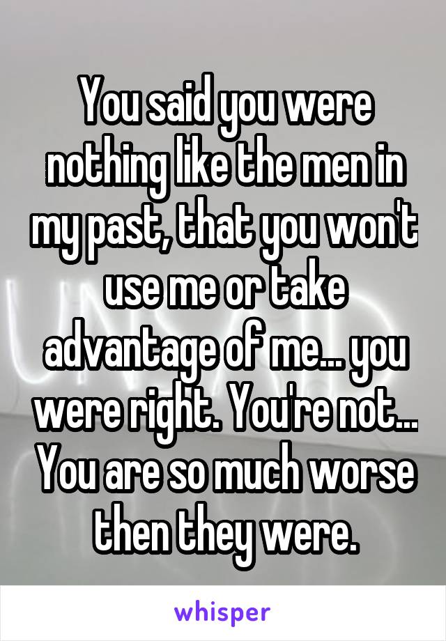 You said you were nothing like the men in my past, that you won't use me or take advantage of me... you were right. You're not... You are so much worse then they were.