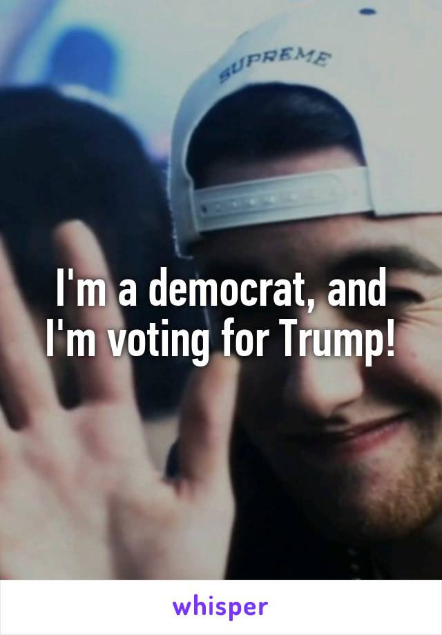 I'm a democrat, and I'm voting for Trump!