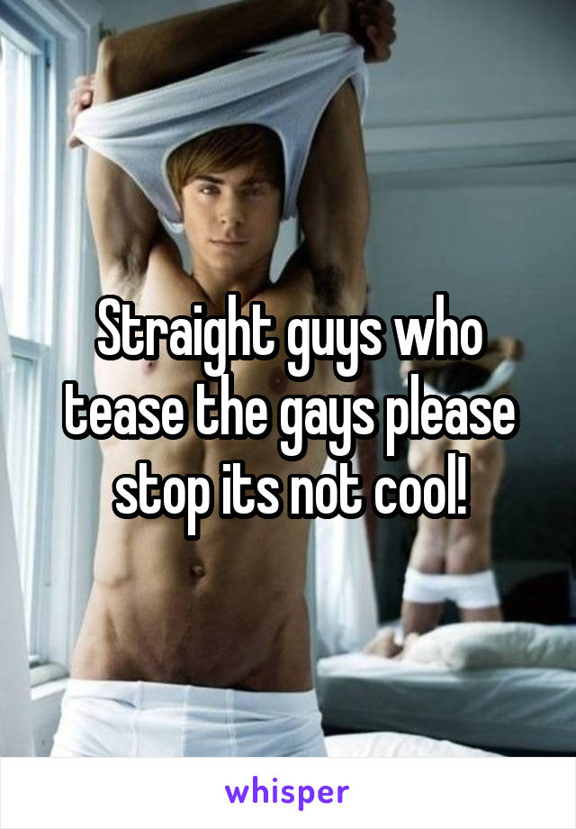 Straight guys who tease the gays please stop its not cool!